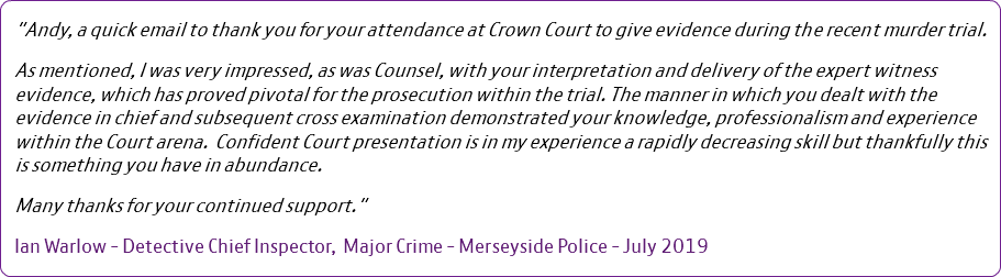 "Andy, a quick email to thank you for your attendance at Crown Court to give evidence during the recent murder trial. As mentioned, I was very impressed, as was Counsel, with your interpretation and delivery of the expert witness evidence, which has proved pivotal for the prosecution within the trial. The manner in which you dealt with the evidence in chief and subsequent cross examination demonstrated your knowledge, professionalism and experience within the Court arena. Confident Court presentation is in my experience a rapidly decreasing skill but thankfully this is something you have in abundance. Many thanks for your continued support." Ian Warlow - Detective Chief Inspector, Major Crime - Merseyside Police - July 2019 
