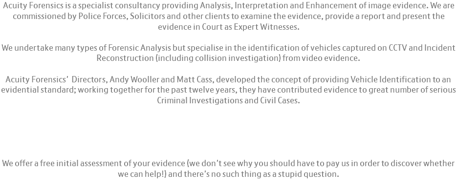 Acuity Forensics is a specialist consultancy providing Analysis, Interpretation and Enhancement of image evidence. We are commissioned by Police Forces, Solicitors and other clients to examine the evidence, provide a report and present the evidence in Court as Expert Witnesses. We undertake many types of Forensic Analysis but specialise in the identification of vehicles captured on CCTV and Incident Reconstruction (including collision investigation) from video evidence. Acuity Forensics' Directors, Andy Wooller and Matt Cass, developed the concept of providing Vehicle Identification to an evidential standard; working together for the past twelve years, they have contributed evidence to great number of serious Criminal Investigations and Civil Cases. We offer a free initial assessment of your evidence (we don't see why you should have to pay us in order to discover whether we can help!) and there's no such thing as a stupid question. 